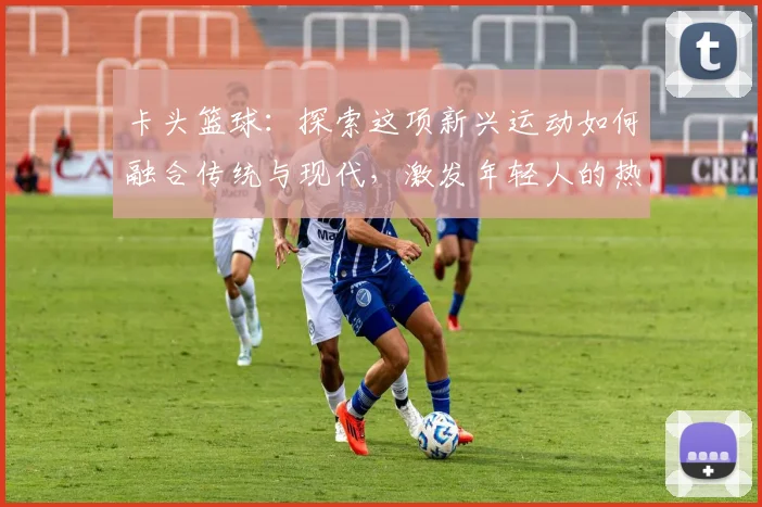 卡头篮球：探索这项新兴运动如何融合传统与现代，激发年轻人的热情与创造力