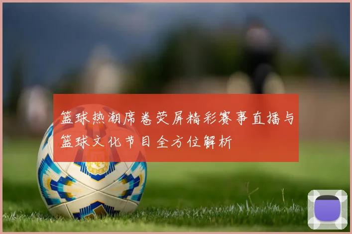 篮球热潮席卷荧屏精彩赛事直播与篮球文化节目全方位解析