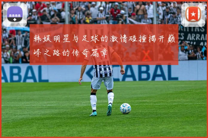 韩娱明星与足球的激情碰撞揭开巅峰之路的传奇篇章
